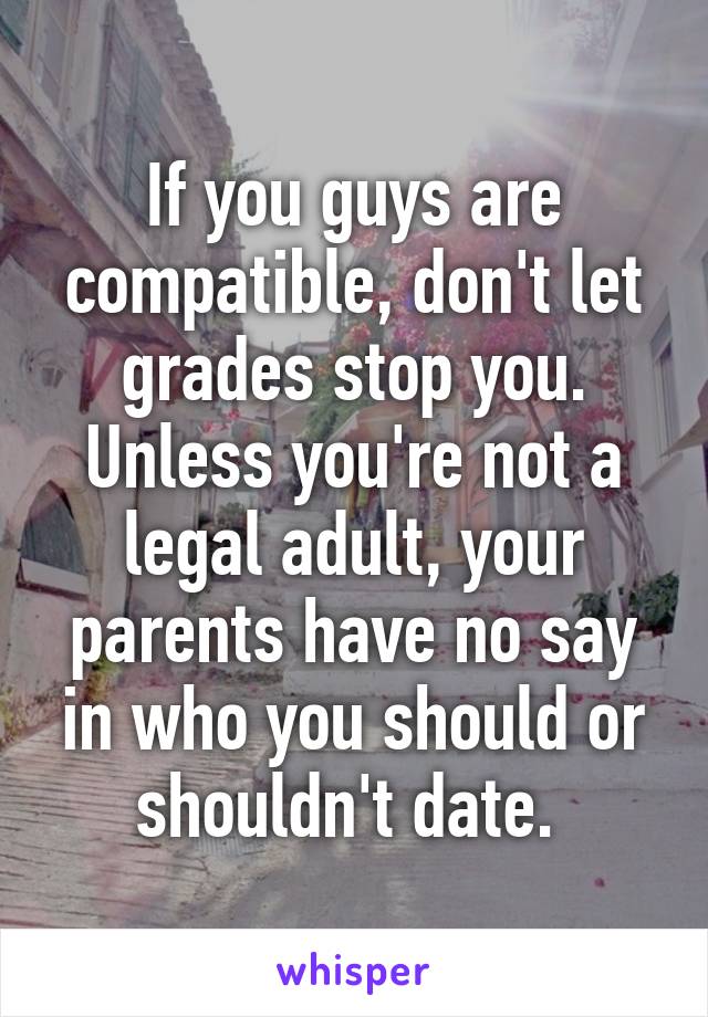 If you guys are compatible, don't let grades stop you. Unless you're not a legal adult, your parents have no say in who you should or shouldn't date. 