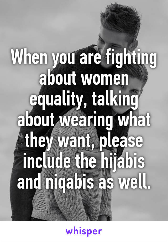 When you are fighting about women equality, talking about wearing what they want, please include the hijabis and niqabis as well.