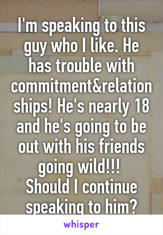 I'm speaking to this guy who I like. He has trouble with commitment&relationships! He's nearly 18 and he's going to be out with his friends going wild!!! 
Should I continue speaking to him?