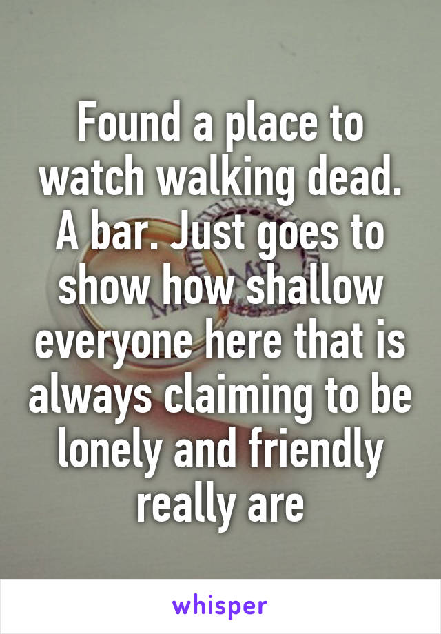 Found a place to watch walking dead. A bar. Just goes to show how shallow everyone here that is always claiming to be lonely and friendly really are