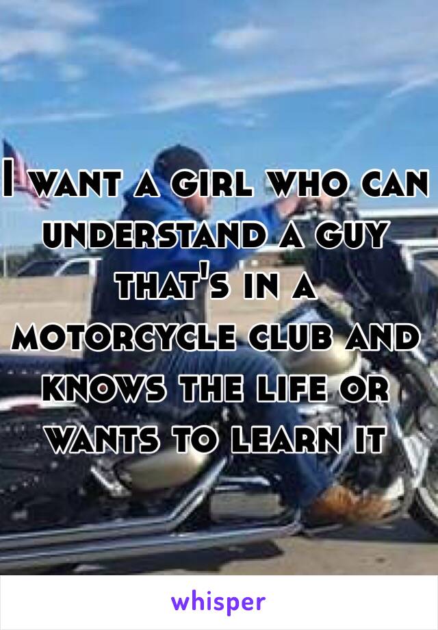 I want a girl who can understand a guy that's in a motorcycle club and knows the life or wants to learn it 