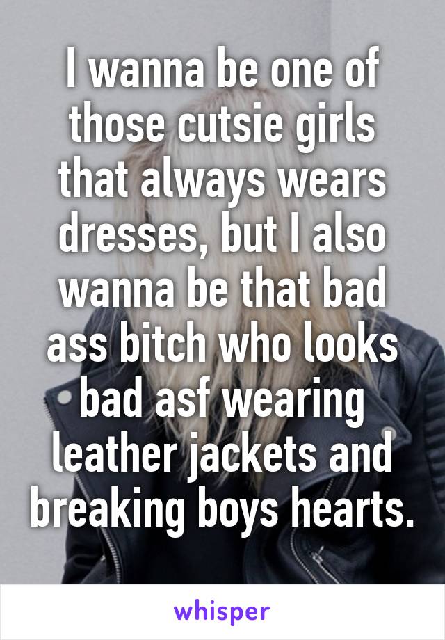 I wanna be one of those cutsie girls that always wears dresses, but I also wanna be that bad ass bitch who looks bad asf wearing leather jackets and breaking boys hearts. 