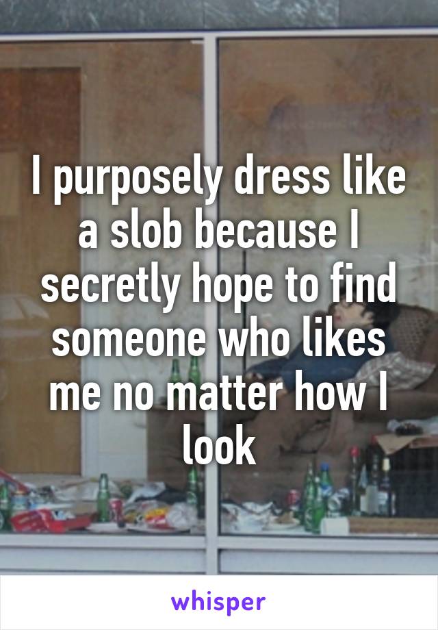 I purposely dress like a slob because I secretly hope to find someone who likes me no matter how I look