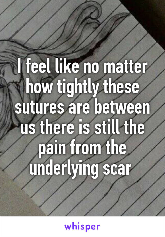 I feel like no matter how tightly these sutures are between us there is still the pain from the underlying scar 