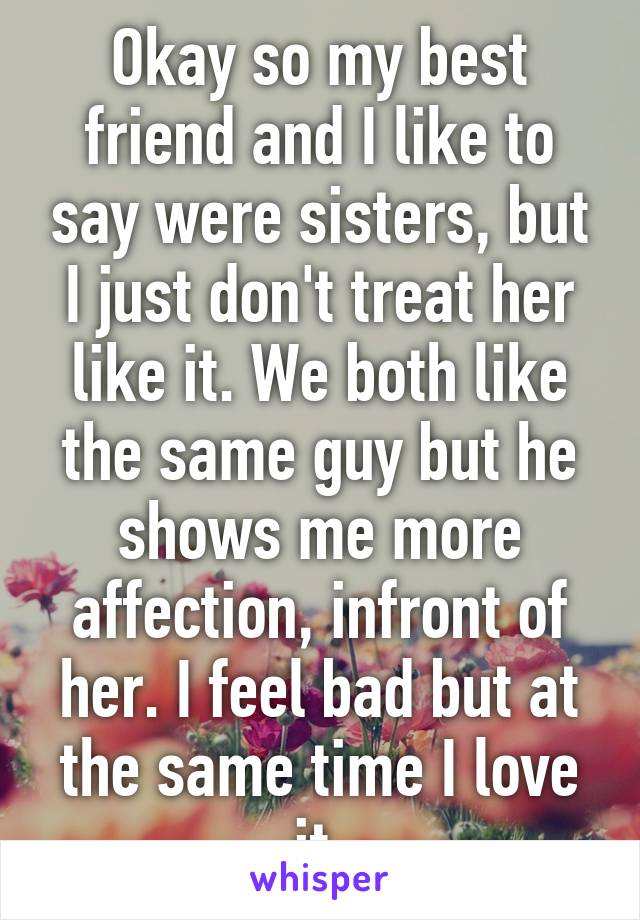 Okay so my best friend and I like to say were sisters, but I just don't treat her like it. We both like the same guy but he shows me more affection, infront of her. I feel bad but at the same time I love it.