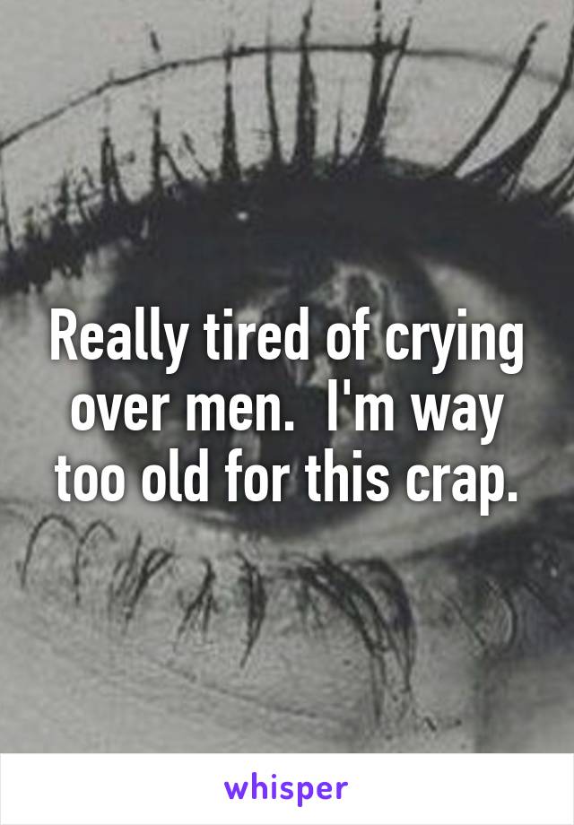 Really tired of crying over men.  I'm way too old for this crap.