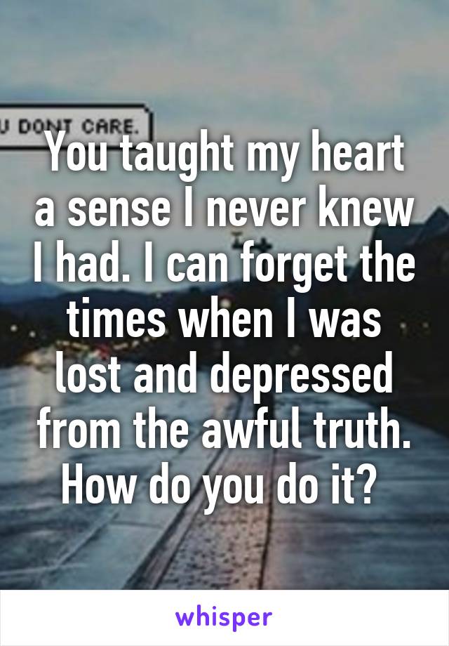 You taught my heart a sense I never knew I had. I can forget the times when I was lost and depressed from the awful truth. How do you do it? 