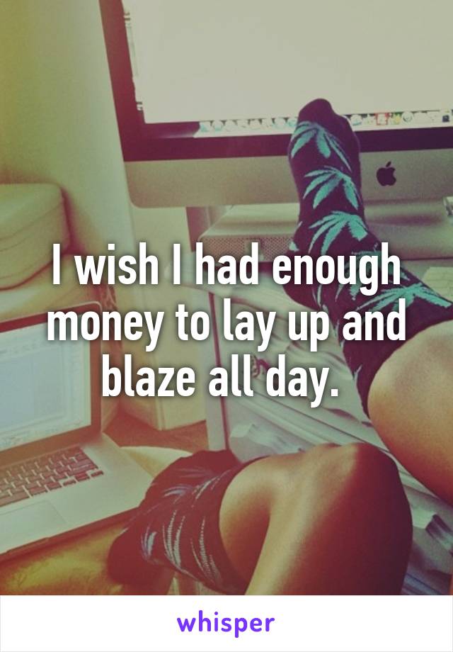 I wish I had enough money to lay up and blaze all day. 