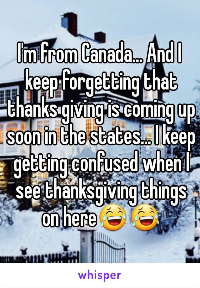 I'm from Canada... And I keep forgetting that thanks giving is coming up soon in the states... I keep getting confused when I see thanksgiving things on here😂😂