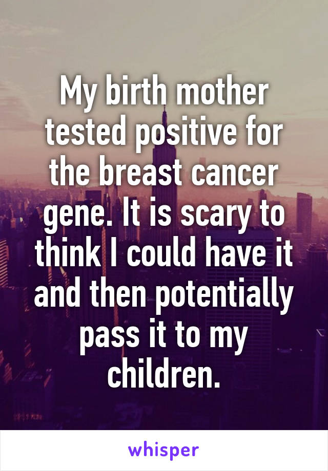 My birth mother tested positive for the breast cancer gene. It is scary to think I could have it and then potentially pass it to my children.