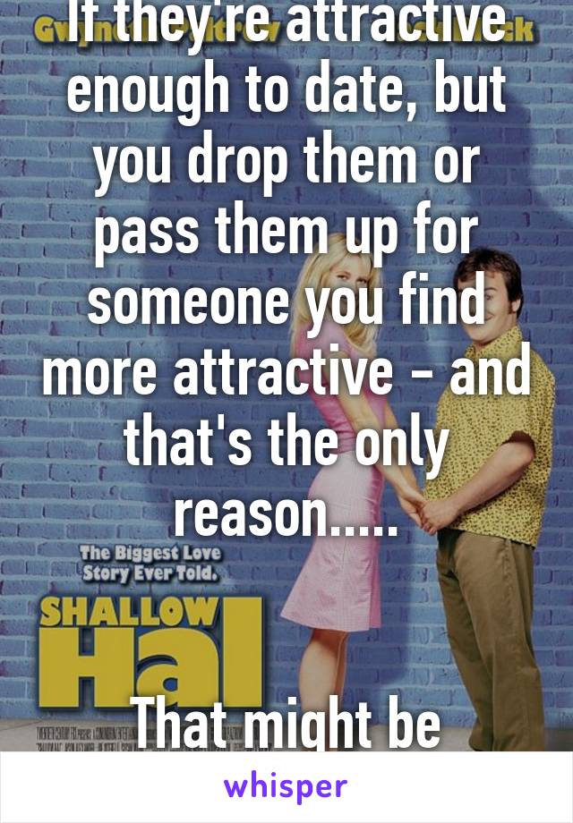 If they're attractive enough to date, but you drop them or pass them up for someone you find more attractive - and that's the only reason.....


That might be shallow.