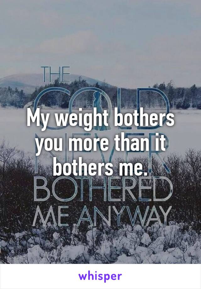 My weight bothers you more than it bothers me.