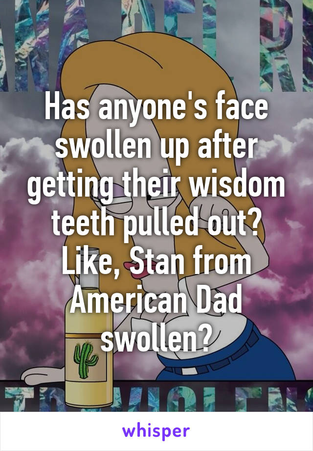 Has anyone's face swollen up after getting their wisdom teeth pulled out? Like, Stan from American Dad swollen?