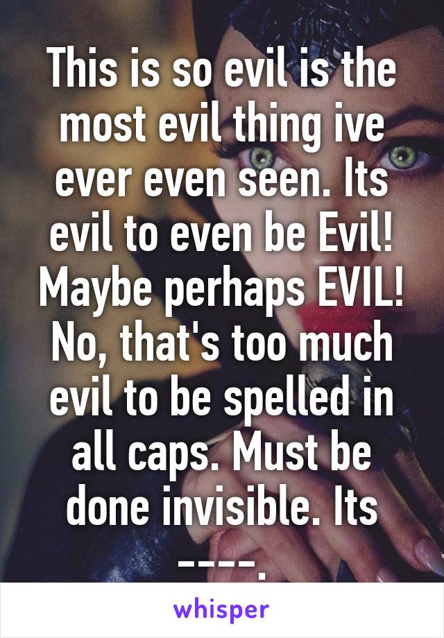 This is so evil is the most evil thing ive ever even seen. Its evil to even be Evil! Maybe perhaps EVIL! No, that's too much evil to be spelled in all caps. Must be done invisible. Its ----.