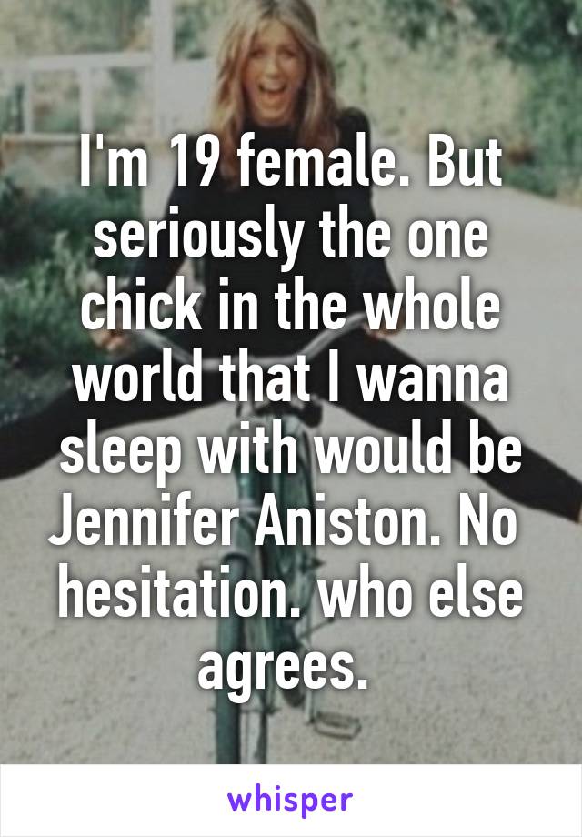 I'm 19 female. But seriously the one chick in the whole world that I wanna sleep with would be Jennifer Aniston. No  hesitation. who else agrees. 