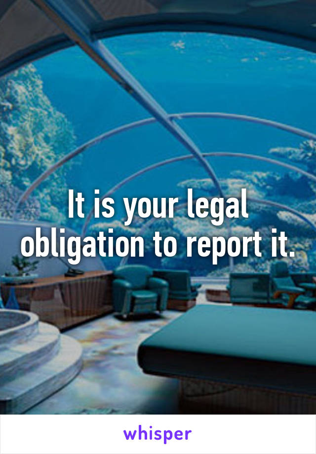 It is your legal obligation to report it.