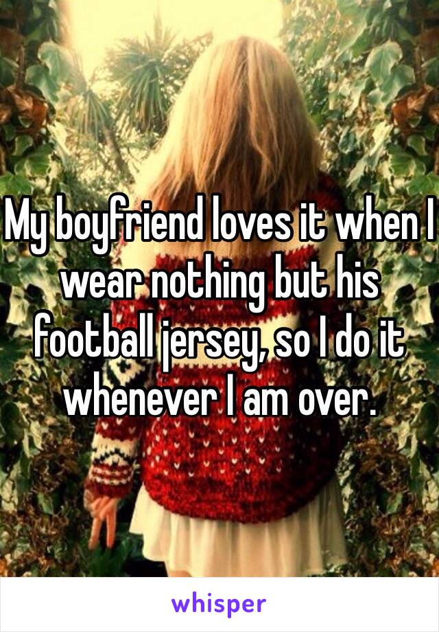 My boyfriend loves it when I wear nothing but his football jersey, so I do it whenever I am over.