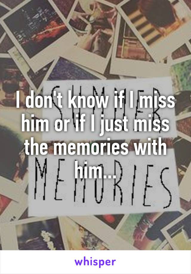 I don't know if I miss him or if I just miss the memories with him...