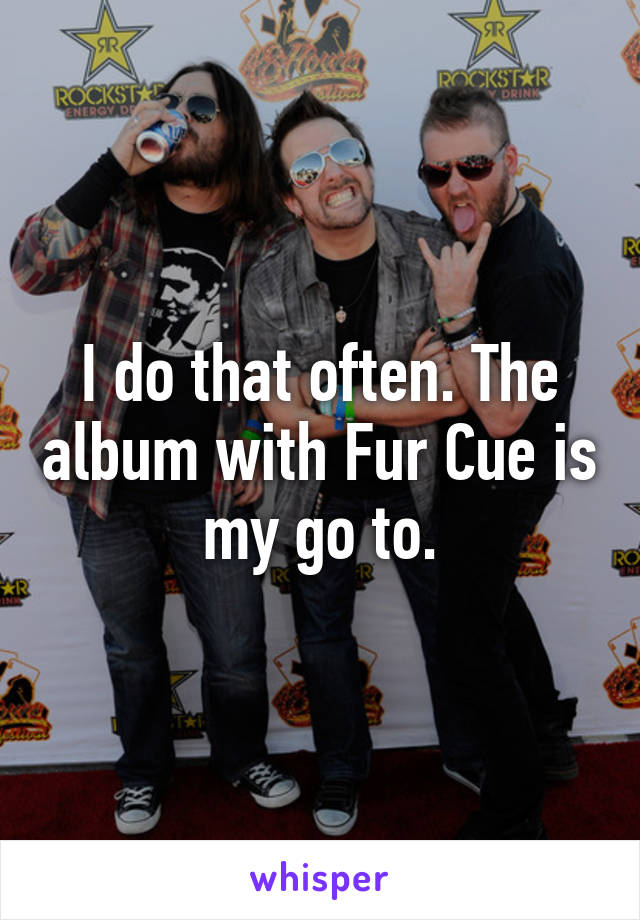 I do that often. The album with Fur Cue is my go to.