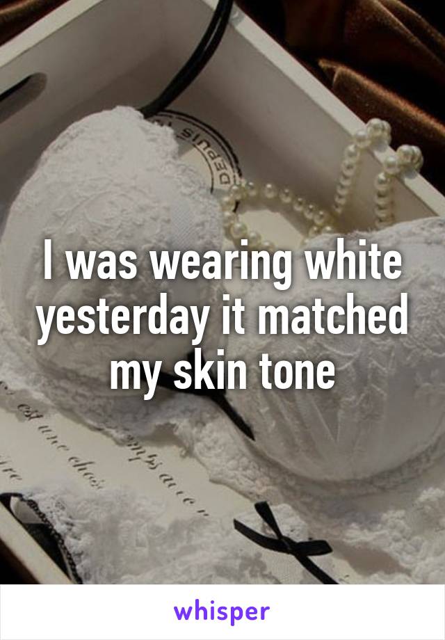 I was wearing white yesterday it matched my skin tone