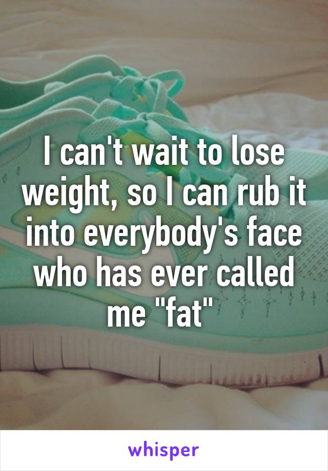 I can't wait to lose weight, so I can rub it into everybody's face who has ever called me "fat" 