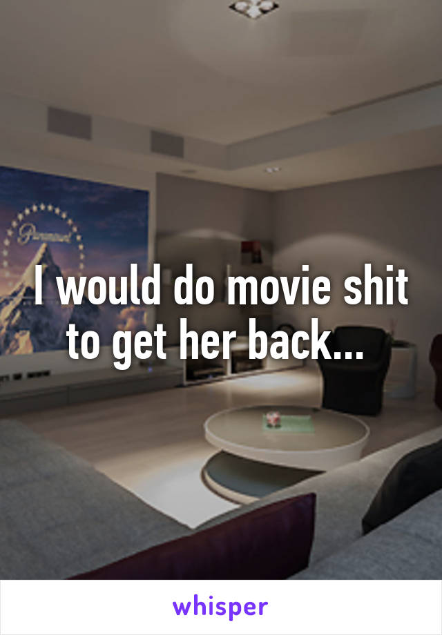 I would do movie shit to get her back... 