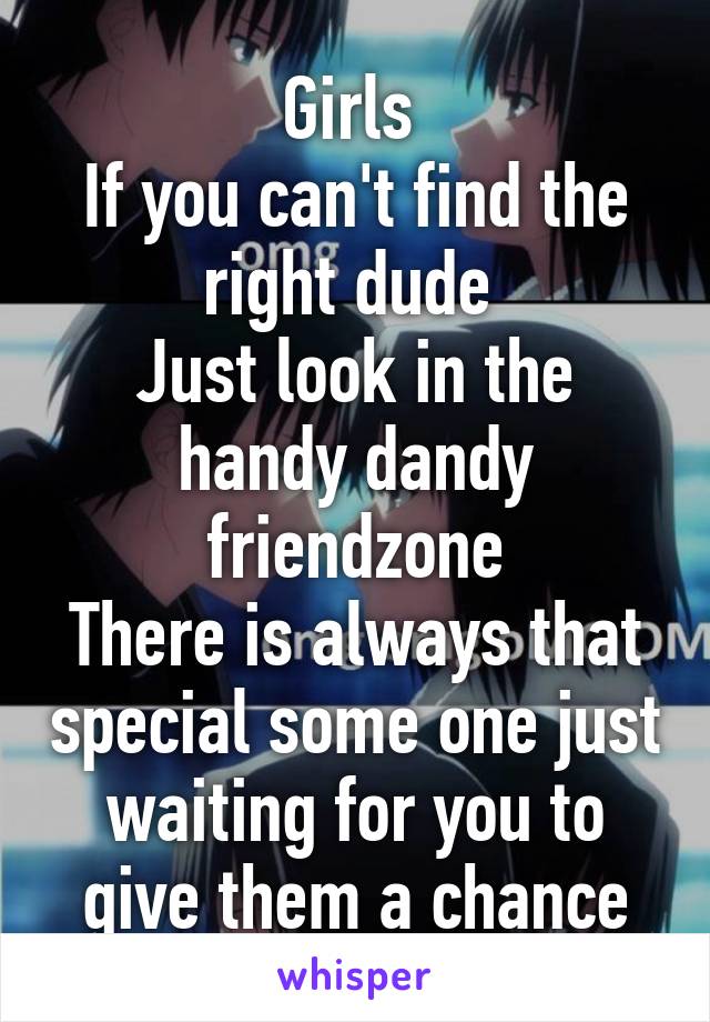 Girls 
If you can't find the right dude 
Just look in the handy dandy friendzone
There is always that special some one just waiting for you to give them a chance