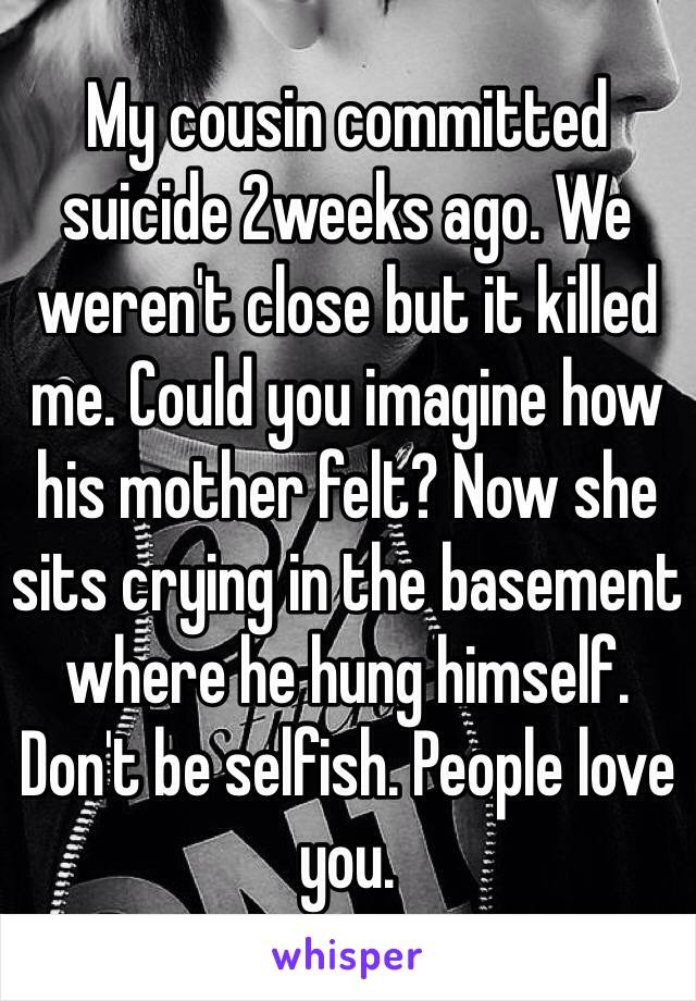 My cousin committed suicide 2weeks ago. We weren't close but it killed me. Could you imagine how his mother felt? Now she sits crying in the basement where he hung himself. Don't be selfish. People love you. 