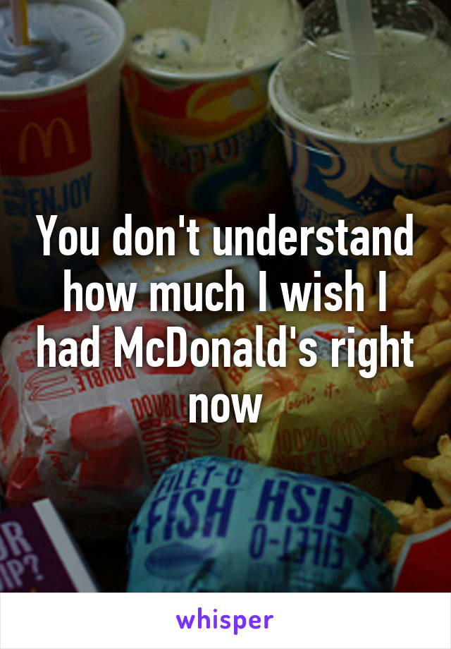 You don't understand how much I wish I had McDonald's right now