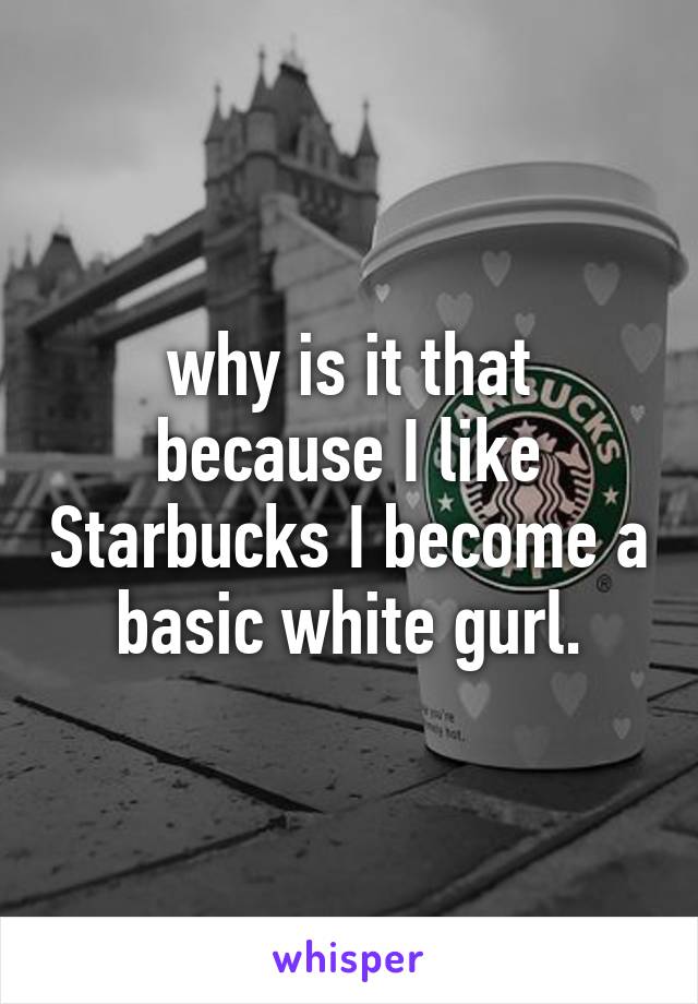 why is it that because I like Starbucks I become a basic white gurl.