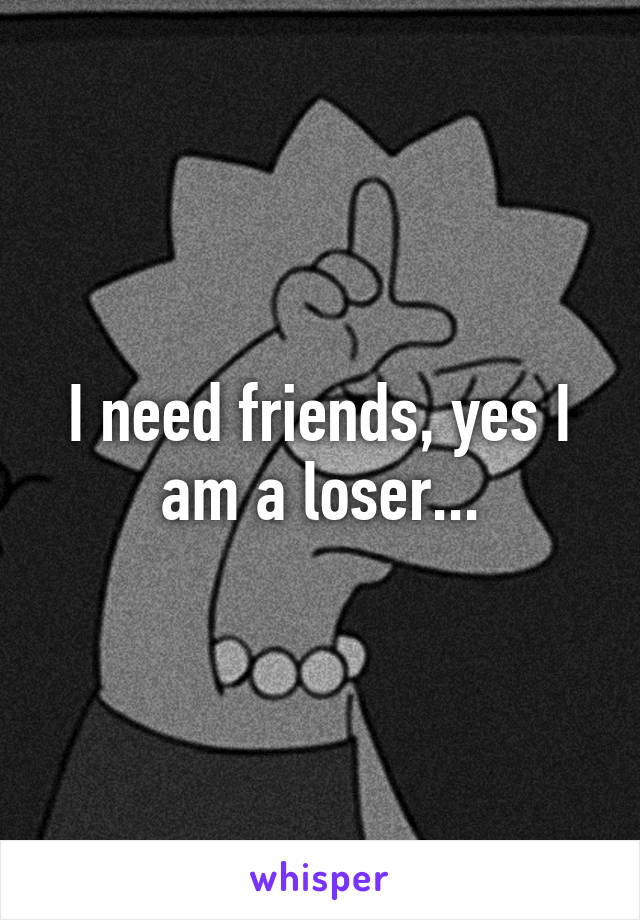 I need friends, yes I am a loser...