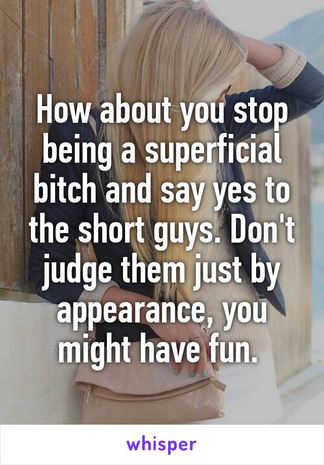 How about you stop being a superficial bitch and say yes to the short guys. Don't judge them just by appearance, you might have fun. 