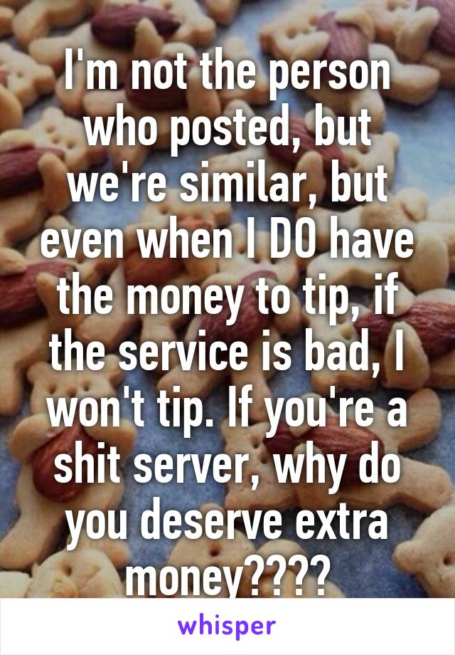I'm not the person who posted, but we're similar, but even when I DO have the money to tip, if the service is bad, I won't tip. If you're a shit server, why do you deserve extra money????