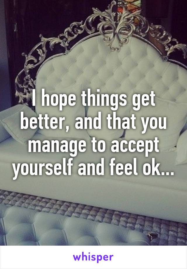 I hope things get better, and that you manage to accept yourself and feel ok...