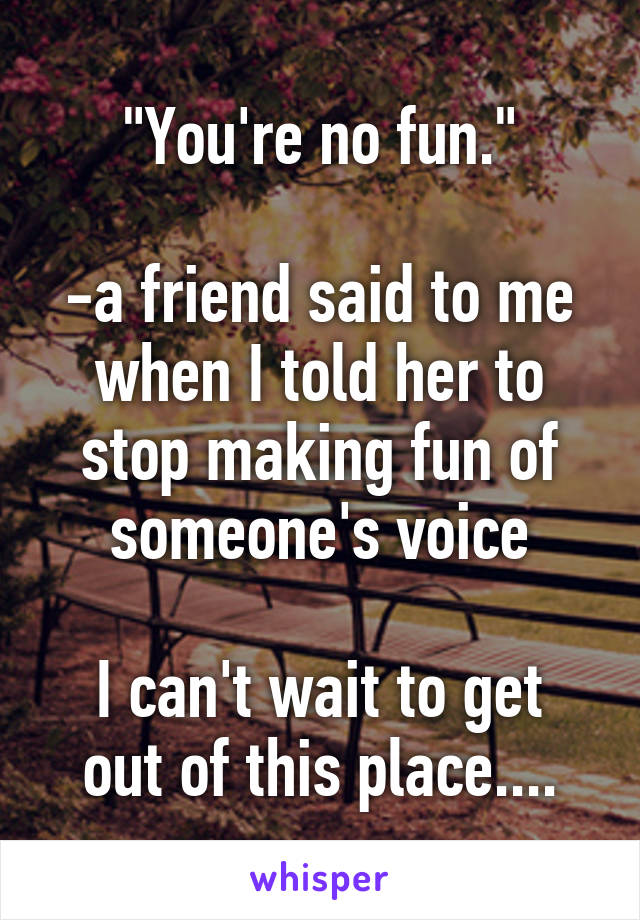 "You're no fun."

-a friend said to me when I told her to stop making fun of someone's voice

I can't wait to get out of this place....