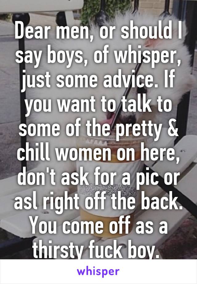 Dear men, or should I say boys, of whisper, just some advice. If you want to talk to some of the pretty & chill women on here, don't ask for a pic or asl right off the back. You come off as a thirsty fuck boy. 