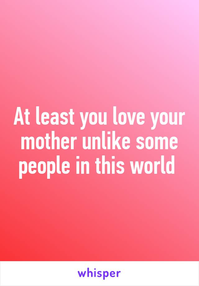 At least you love your mother unlike some people in this world 