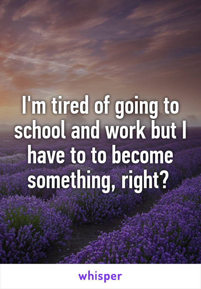 I'm tired of going to school and work but I have to to become something, right? 