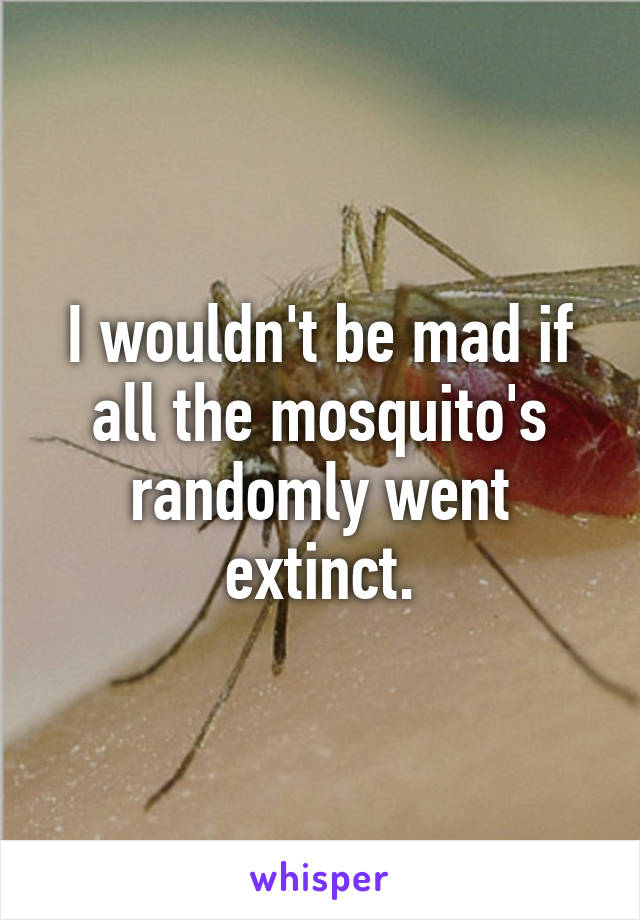 I wouldn't be mad if all the mosquito's randomly went extinct.