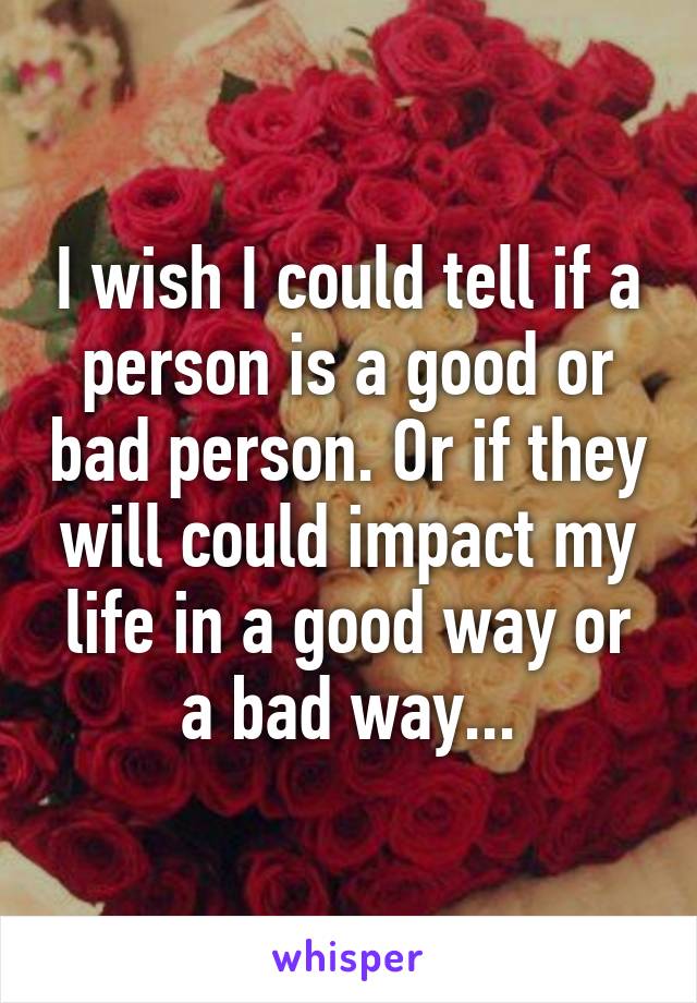 I wish I could tell if a person is a good or bad person. Or if they will could impact my life in a good way or a bad way...