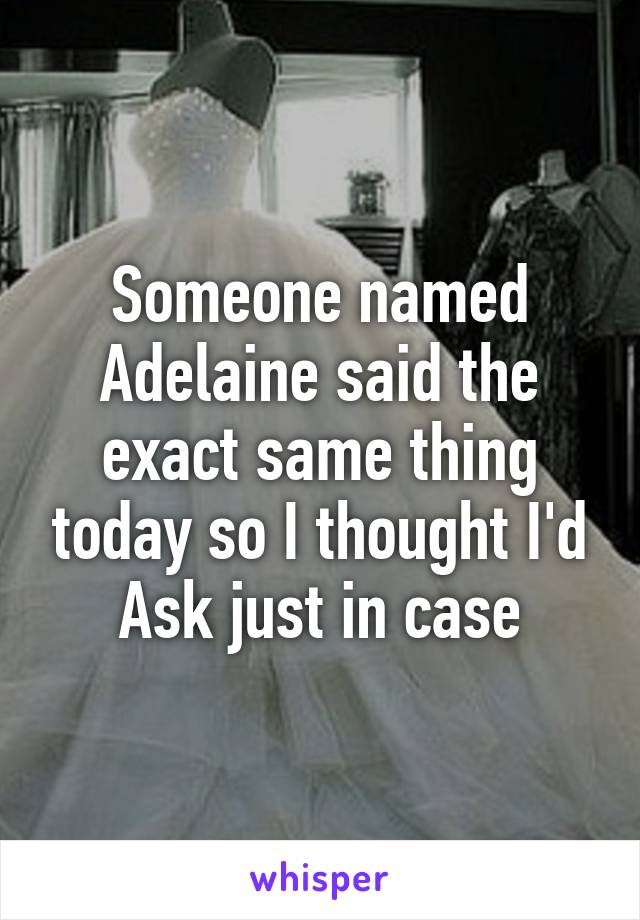 Someone named Adelaine said the exact same thing today so I thought I'd Ask just in case