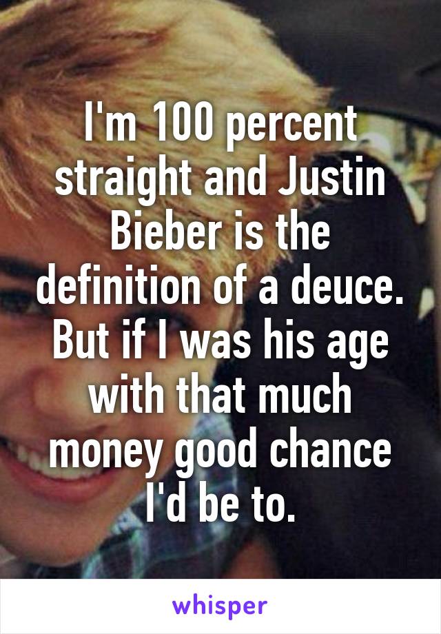 I'm 100 percent straight and Justin Bieber is the definition of a deuce. But if I was his age with that much money good chance I'd be to.