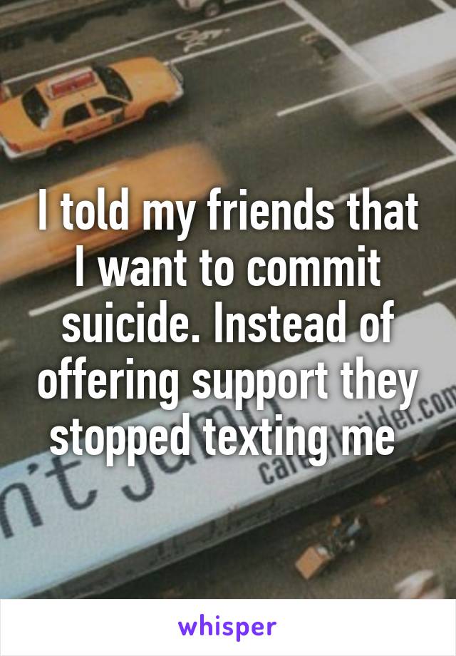 I told my friends that I want to commit suicide. Instead of offering support they stopped texting me 