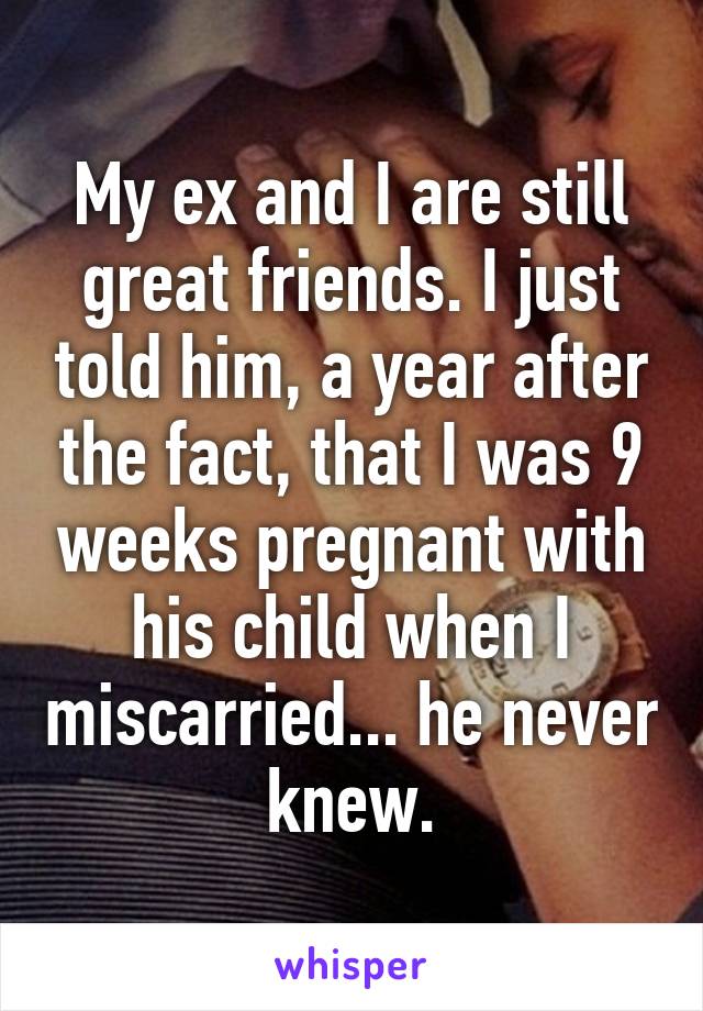 My ex and I are still great friends. I just told him, a year after the fact, that I was 9 weeks pregnant with his child when I miscarried... he never knew.