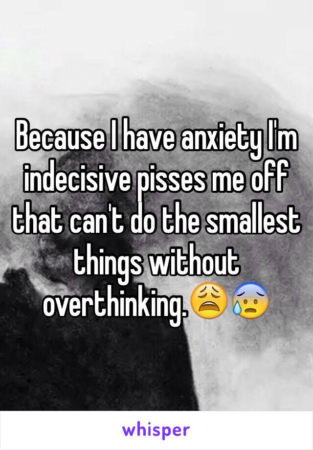 Because I have anxiety I'm indecisive pisses me off that can't do the smallest things without overthinking.😩😰