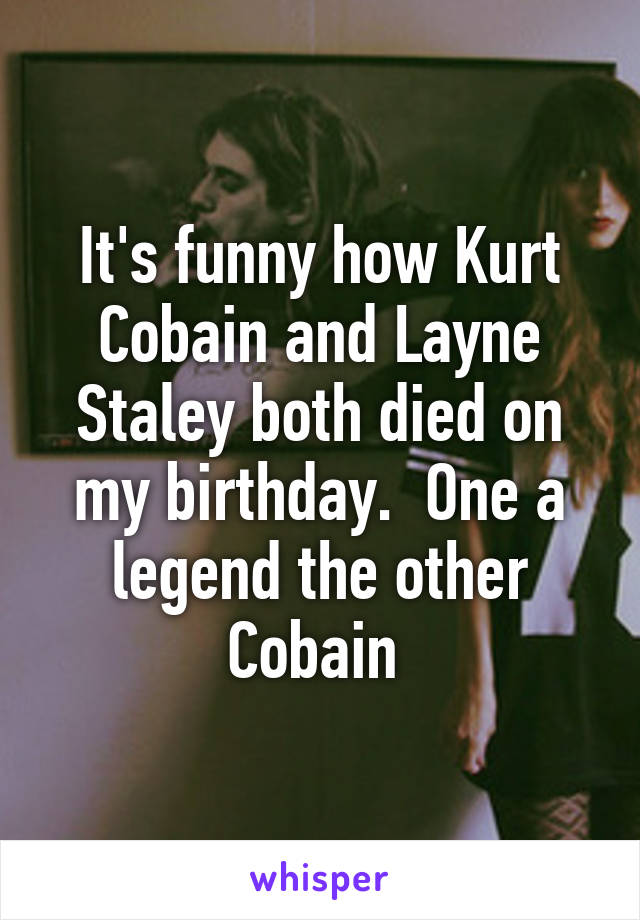 It's funny how Kurt Cobain and Layne Staley both died on my birthday.  One a legend the other Cobain 