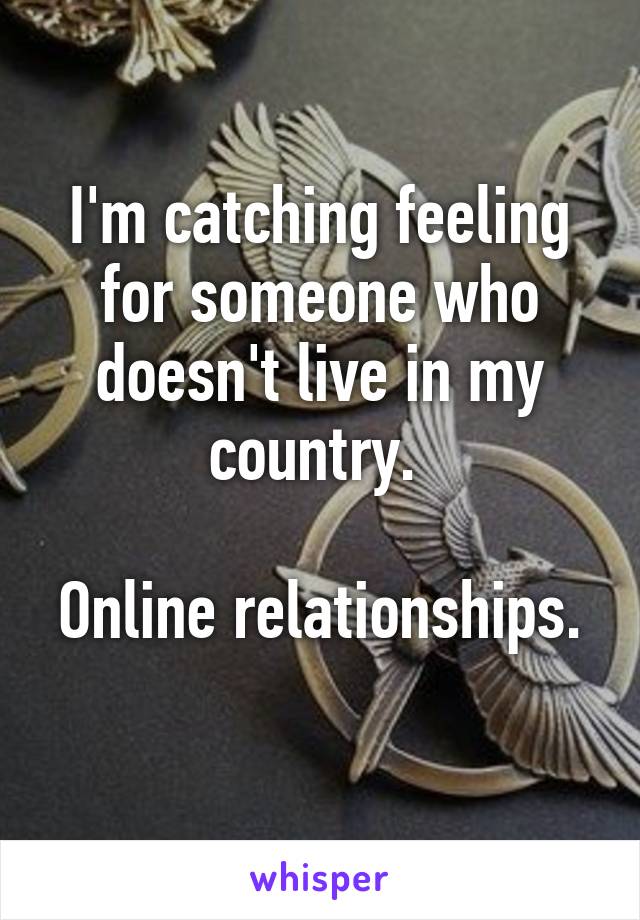 I'm catching feeling for someone who doesn't live in my country. 

Online relationships. 