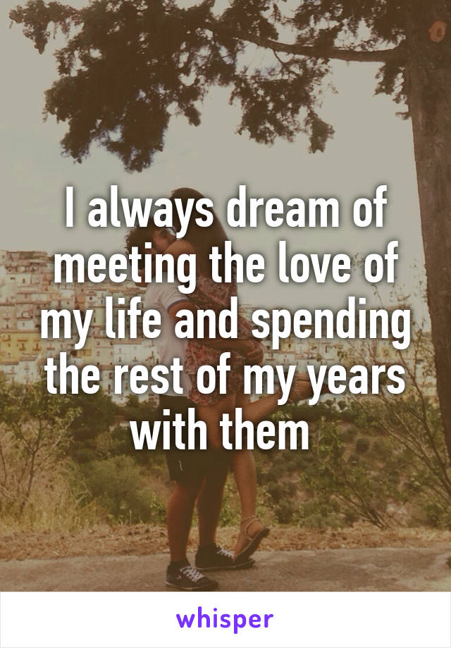 I always dream of meeting the love of my life and spending the rest of my years with them 