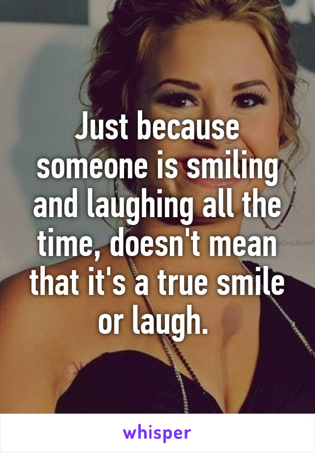 Just because someone is smiling and laughing all the time, doesn't mean that it's a true smile or laugh. 