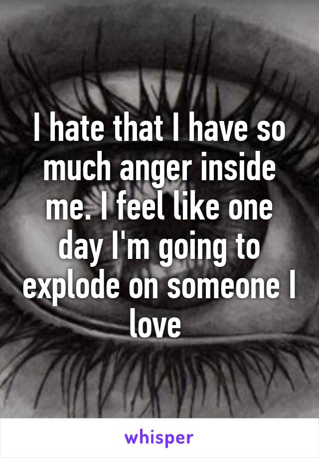 I hate that I have so much anger inside me. I feel like one day I'm going to explode on someone I love 